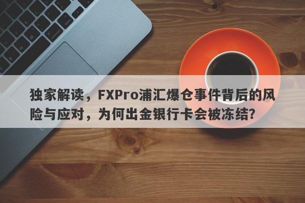 独家解读，FXPro浦汇爆仓事件背后的风险与应对，为何出金银行卡会被冻结？