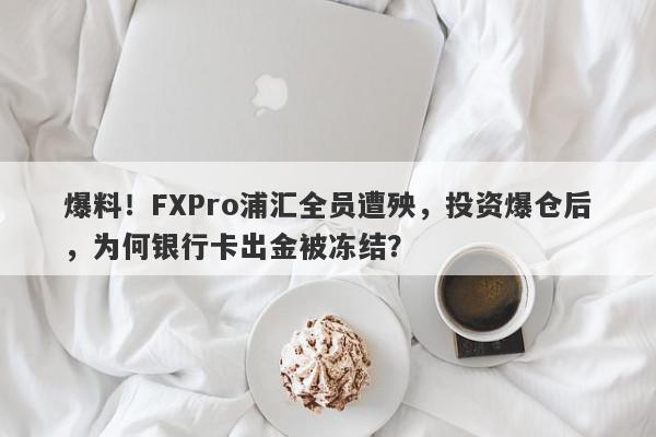 爆料！FXPro浦汇全员遭殃，投资爆仓后，为何银行卡出金被冻结？