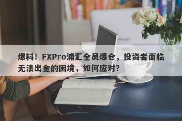 爆料！FXPro浦汇全员爆仓，投资者面临无法出金的困境，如何应对？