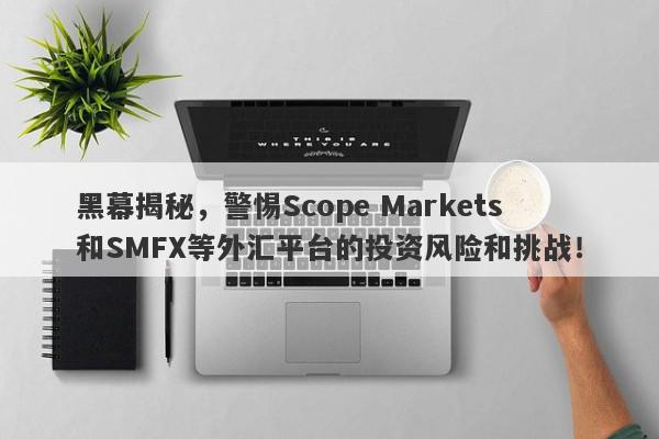 黑幕揭秘，警惕Scope Markets和SMFX等外汇平台的投资风险和挑战！