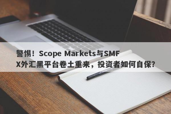 警惕！Scope Markets与SMFX外汇黑平台卷土重来，投资者如何自保？