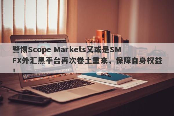 警惕Scope Markets又或是SMFX外汇黑平台再次卷土重来，保障自身权益！