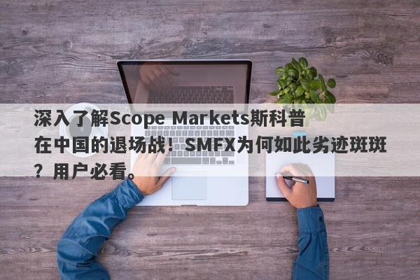 深入了解Scope Markets斯科普在中国的退场战！SMFX为何如此劣迹斑斑？用户必看。