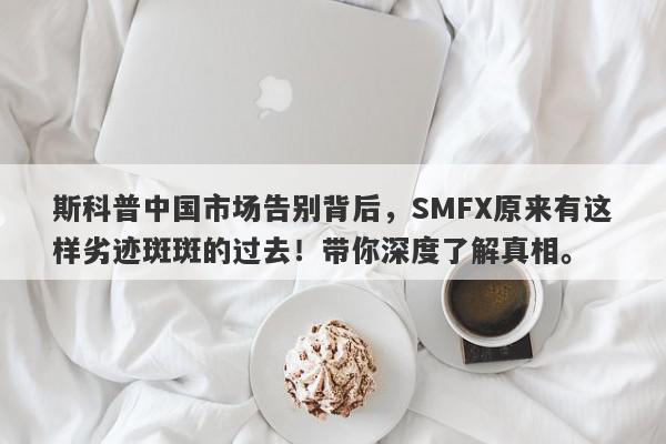 斯科普中国市场告别背后，SMFX原来有这样劣迹斑斑的过去！带你深度了解真相。