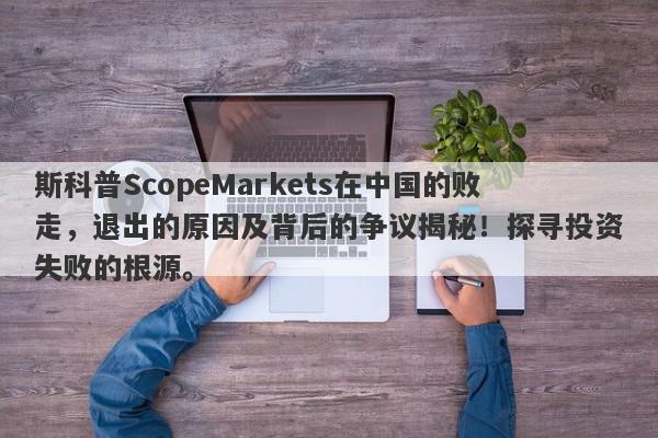 斯科普ScopeMarkets在中国的败走，退出的原因及背后的争议揭秘！探寻投资失败的根源。