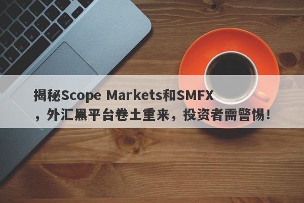 揭秘Scope Markets和SMFX，外汇黑平台卷土重来，投资者需警惕！