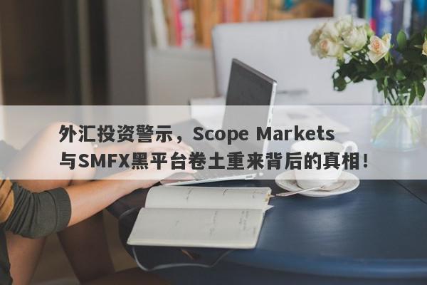 外汇投资警示，Scope Markets与SMFX黑平台卷土重来背后的真相！