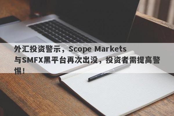 外汇投资警示，Scope Markets与SMFX黑平台再次出没，投资者需提高警惕！