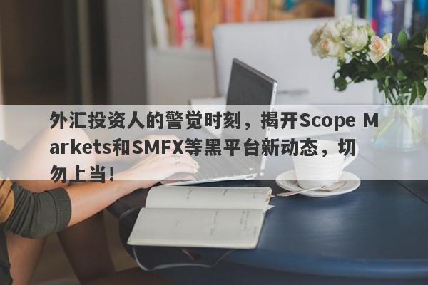 外汇投资人的警觉时刻，揭开Scope Markets和SMFX等黑平台新动态，切勿上当！