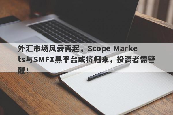 外汇市场风云再起，Scope Markets与SMFX黑平台或将归来，投资者需警醒！