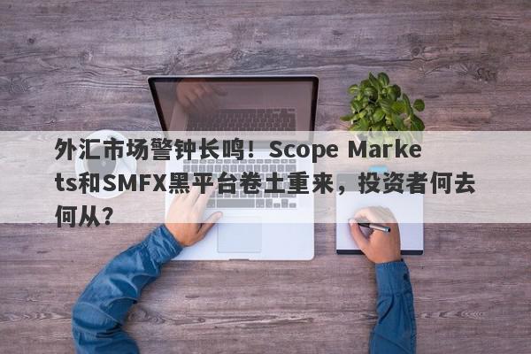 外汇市场警钟长鸣！Scope Markets和SMFX黑平台卷土重来，投资者何去何从？