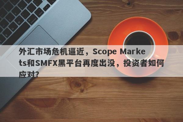 外汇市场危机逼近，Scope Markets和SMFX黑平台再度出没，投资者如何应对？