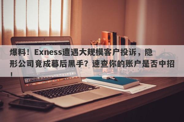 爆料！Exness遭遇大规模客户投诉，隐形公司竟成幕后黑手？速查你的账户是否中招！