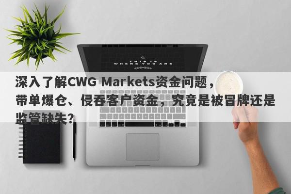 深入了解CWG Markets资金问题，带单爆仓、侵吞客户资金，究竟是被冒牌还是监管缺失？