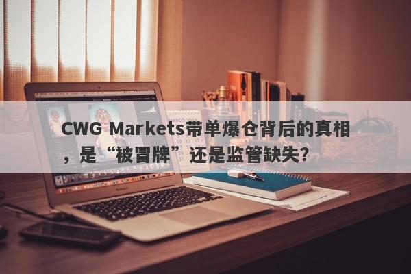 CWG Markets带单爆仓背后的真相，是“被冒牌”还是监管缺失？