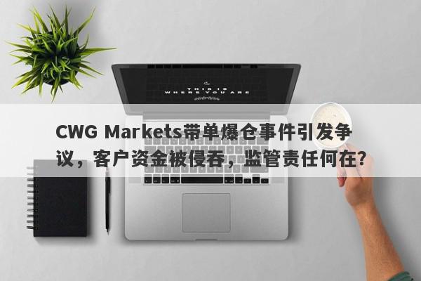 CWG Markets带单爆仓事件引发争议，客户资金被侵吞，监管责任何在？