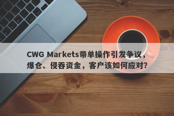 CWG Markets带单操作引发争议，爆仓、侵吞资金，客户该如何应对？