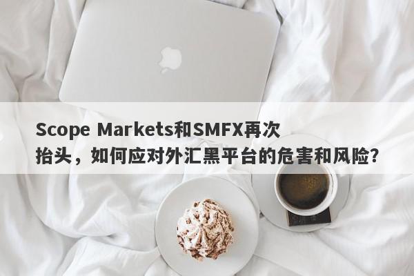 Scope Markets和SMFX再次抬头，如何应对外汇黑平台的危害和风险？