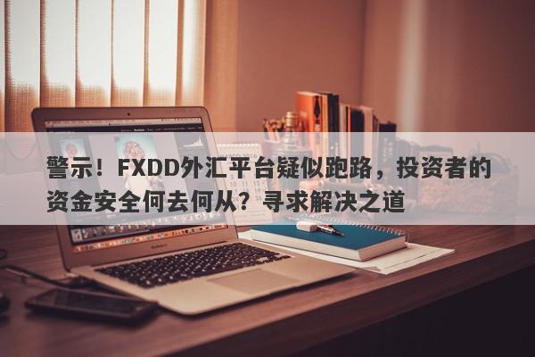 警示！FXDD外汇平台疑似跑路，投资者的资金安全何去何从？寻求解决之道