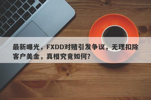 最新曝光，FXDD对赌引发争议，无理扣除客户美金，真相究竟如何？