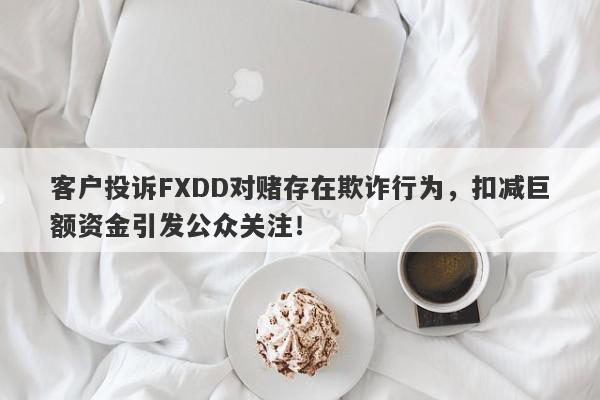 客户投诉FXDD对赌存在欺诈行为，扣减巨额资金引发公众关注！