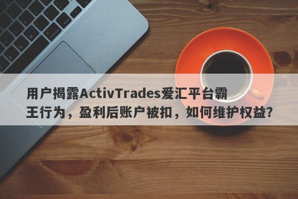 用户揭露ActivTrades爱汇平台霸王行为，盈利后账户被扣，如何维护权益？