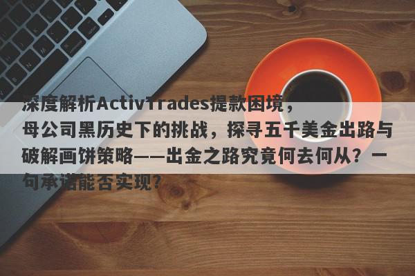 深度解析ActivTrades提款困境，母公司黑历史下的挑战，探寻五千美金出路与破解画饼策略——出金之路究竟何去何从？一句承诺能否实现？