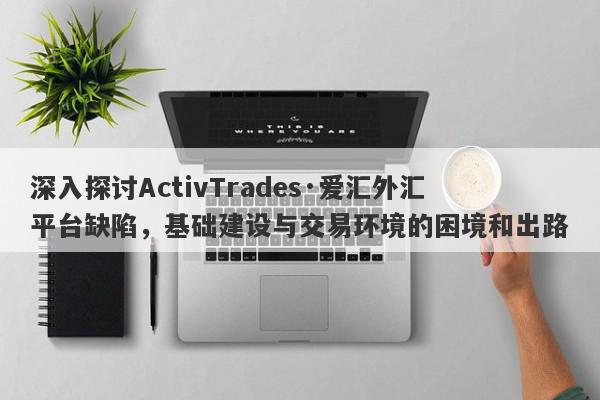 深入探讨ActivTrades·爱汇外汇平台缺陷，基础建设与交易环境的困境和出路