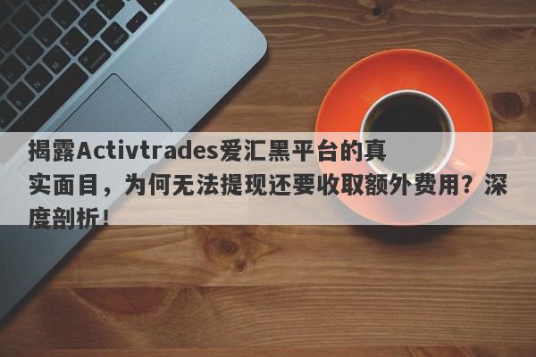 揭露Activtrades爱汇黑平台的真实面目，为何无法提现还要收取额外费用？深度剖析！