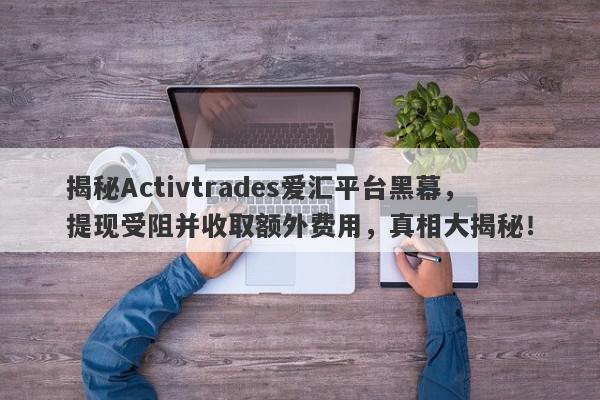 揭秘Activtrades爱汇平台黑幕，提现受阻并收取额外费用，真相大揭秘！