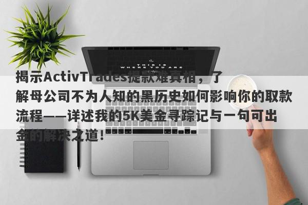 揭示ActivTrades提款难真相，了解母公司不为人知的黑历史如何影响你的取款流程——详述我的5K美金寻踪记与一句可出金的解决之道！