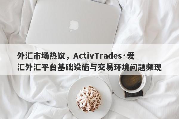 外汇市场热议，ActivTrades·爱汇外汇平台基础设施与交易环境问题频现