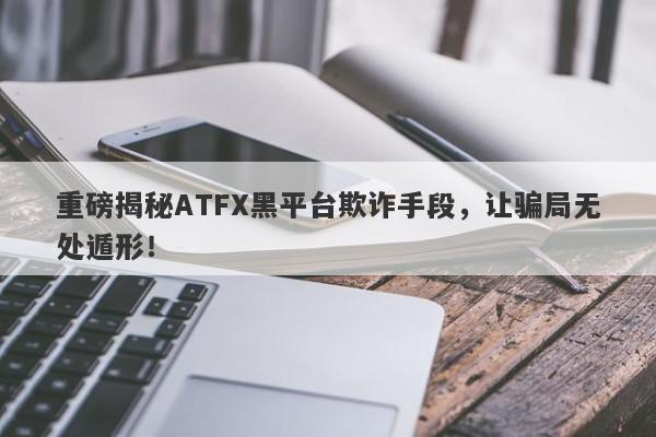 重磅揭秘ATFX黑平台欺诈手段，让骗局无处遁形！