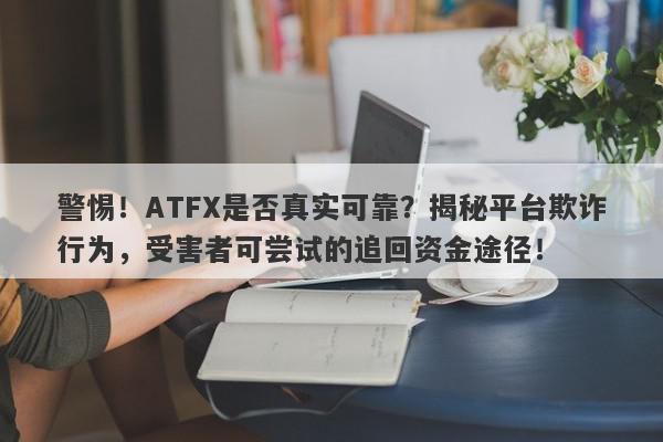 警惕！ATFX是否真实可靠？揭秘平台欺诈行为，受害者可尝试的追回资金途径！