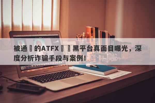 被通報的ATFX詐騙黑平台真面目曝光，深度分析诈骗手段与案例！