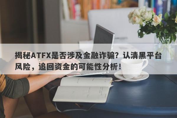 揭秘ATFX是否涉及金融诈骗？认清黑平台风险，追回资金的可能性分析！