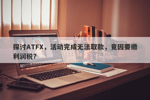 探讨ATFX，活动完成无法取款，竟因要缴利润税？