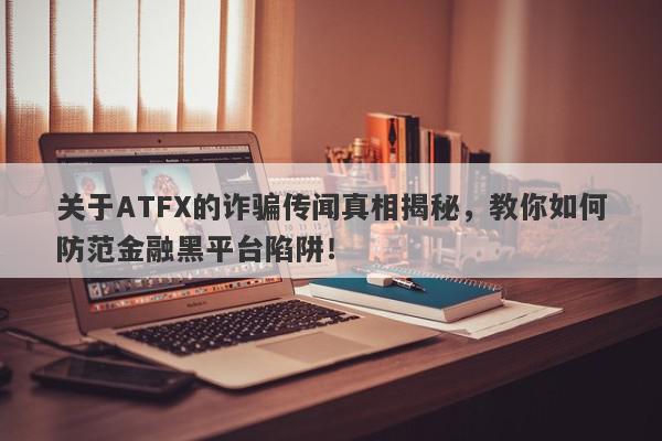 关于ATFX的诈骗传闻真相揭秘，教你如何防范金融黑平台陷阱！