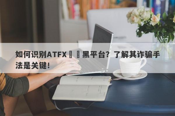 如何识别ATFX詐騙黑平台？了解其诈骗手法是关键！