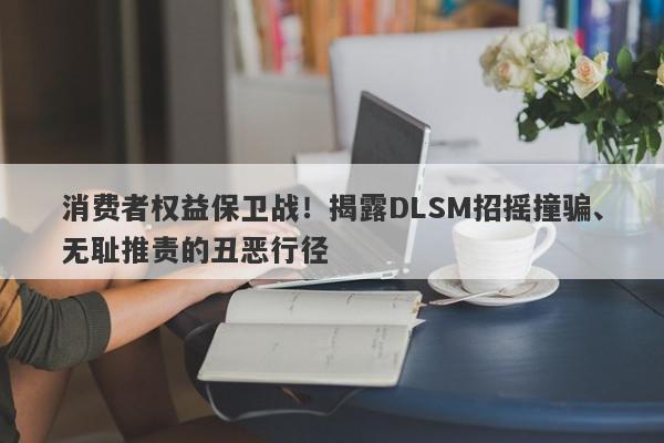 消费者权益保卫战！揭露DLSM招摇撞骗、无耻推责的丑恶行径