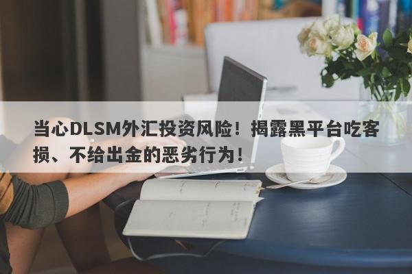 当心DLSM外汇投资风险！揭露黑平台吃客损、不给出金的恶劣行为！