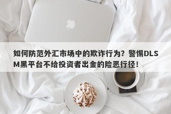 如何防范外汇市场中的欺诈行为？警惕DLSM黑平台不给投资者出金的险恶行径！