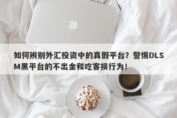 如何辨别外汇投资中的真假平台？警惕DLSM黑平台的不出金和吃客损行为！