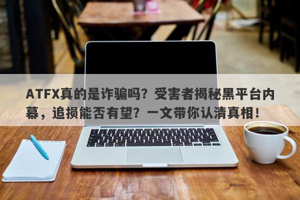 ATFX真的是诈骗吗？受害者揭秘黑平台内幕，追损能否有望？一文带你认清真相！