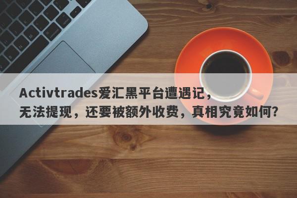 Activtrades爱汇黑平台遭遇记，无法提现，还要被额外收费，真相究竟如何？