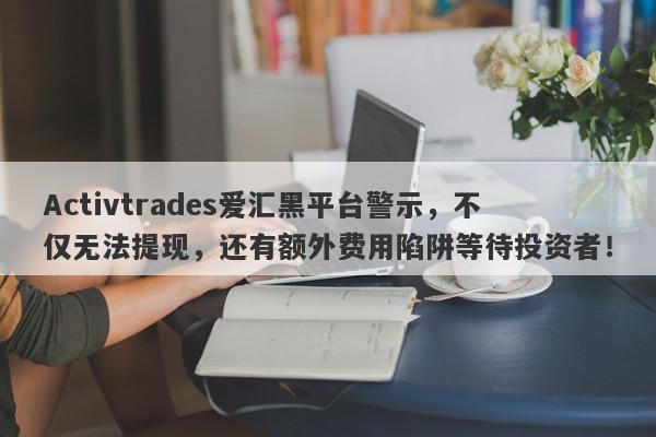 Activtrades爱汇黑平台警示，不仅无法提现，还有额外费用陷阱等待投资者！