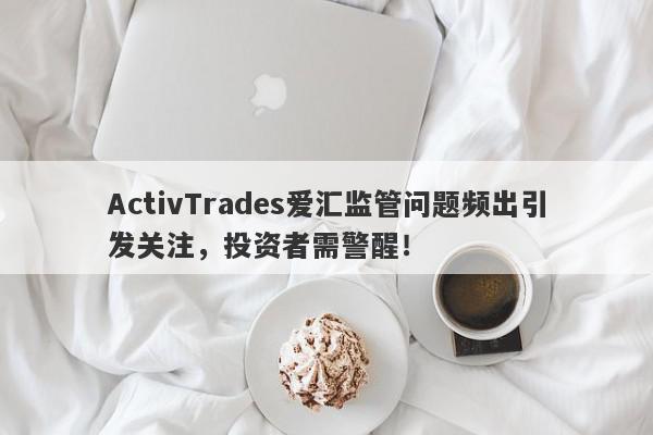 ActivTrades爱汇监管问题频出引发关注，投资者需警醒！