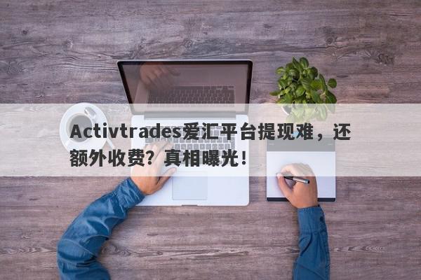 Activtrades爱汇平台提现难，还额外收费？真相曝光！