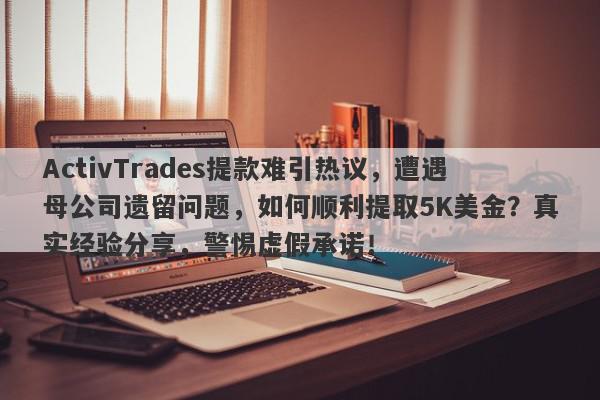 ActivTrades提款难引热议，遭遇母公司遗留问题，如何顺利提取5K美金？真实经验分享，警惕虚假承诺！