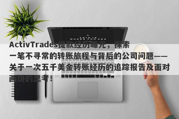 ActivTrades提款经历曝光，探索一笔不寻常的转账旅程与背后的公司问题——关于一次五千美金转账经历的追踪报告及面对画饼的思考！